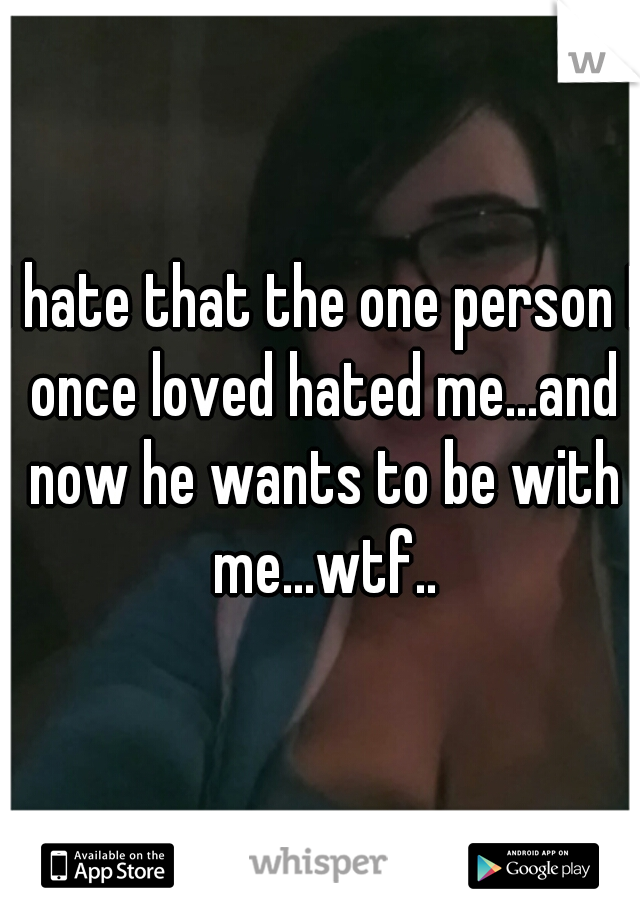 I hate that the one person I once loved hated me...and now he wants to be with me...wtf..