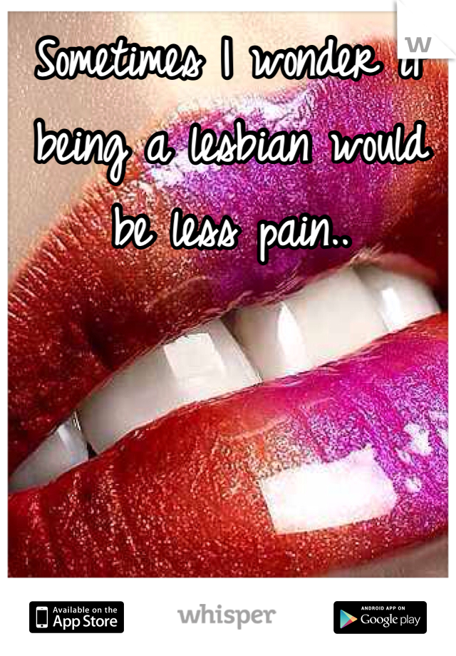 Sometimes I wonder if being a lesbian would be less pain..