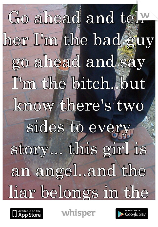 Go ahead and tell her I'm the bad guy go ahead and say I'm the bitch..but know there's two sides to every story... this girl is an angel..and the liar belongs in the ditch.. 