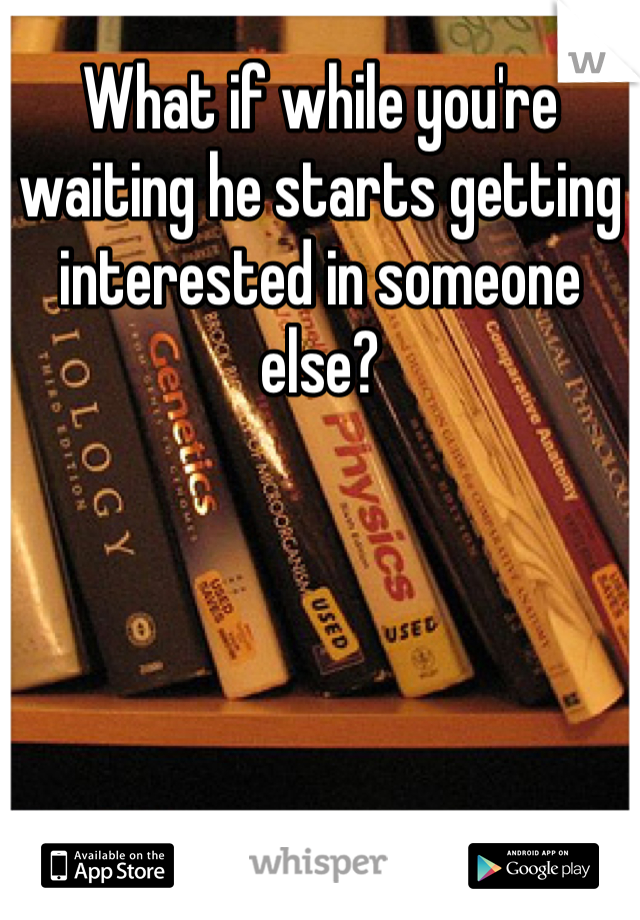 What if while you're waiting he starts getting interested in someone else?