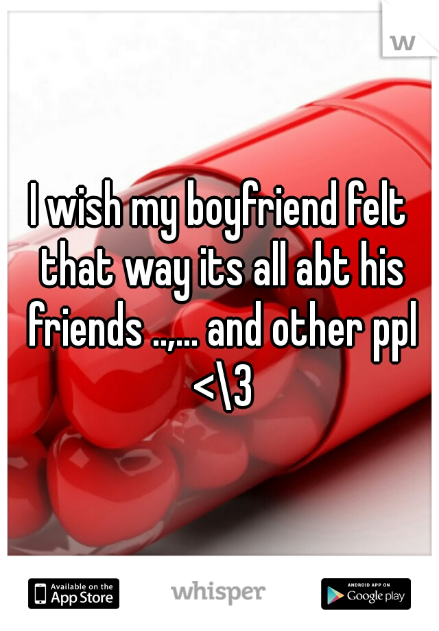 I wish my boyfriend felt that way its all abt his friends ..,... and other ppl <\3