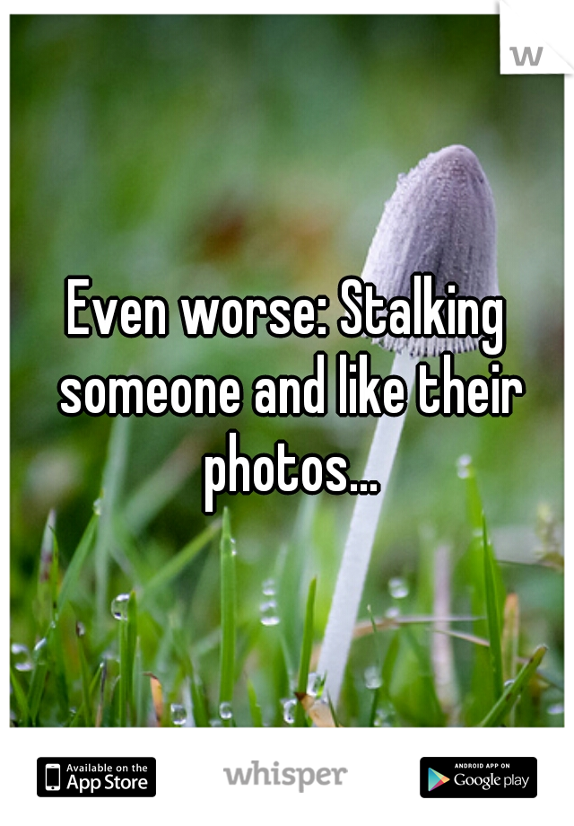 Even worse: Stalking someone and like their photos...