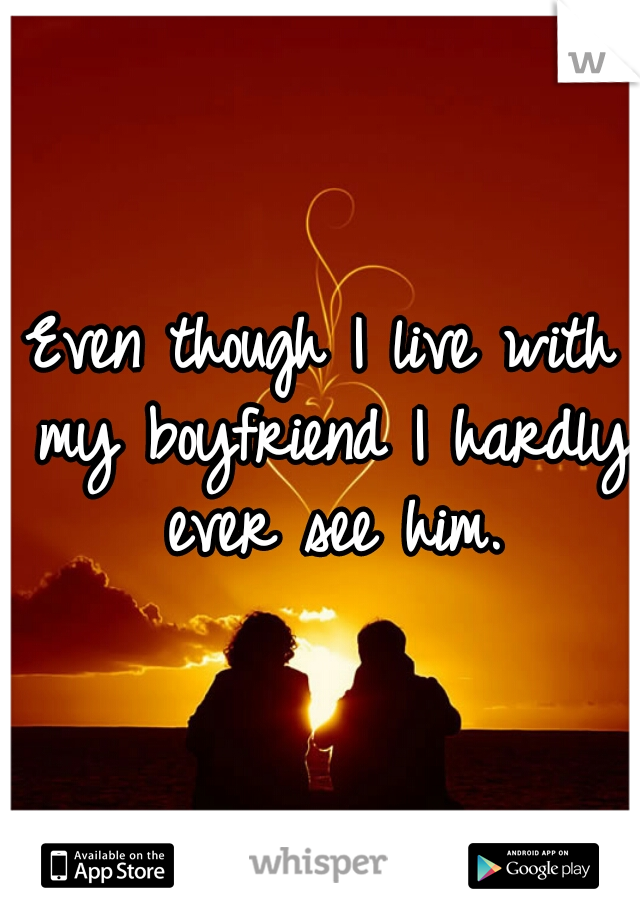 Even though I live with my boyfriend I hardly ever see him.