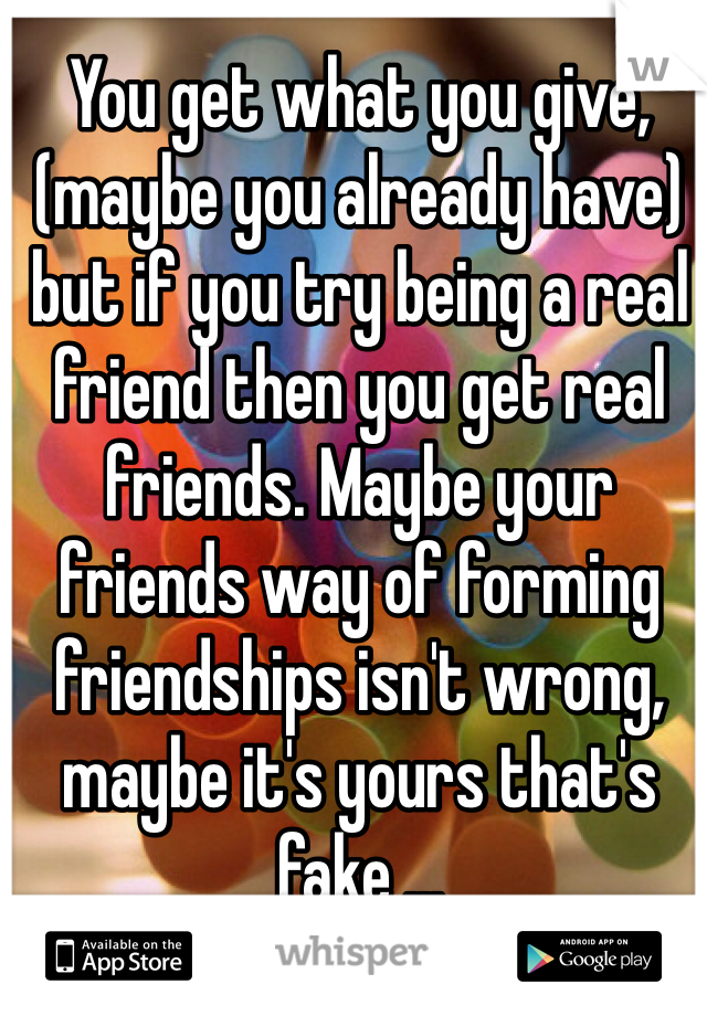 You get what you give, (maybe you already have) but if you try being a real friend then you get real friends. Maybe your friends way of forming friendships isn't wrong, maybe it's yours that's fake ...