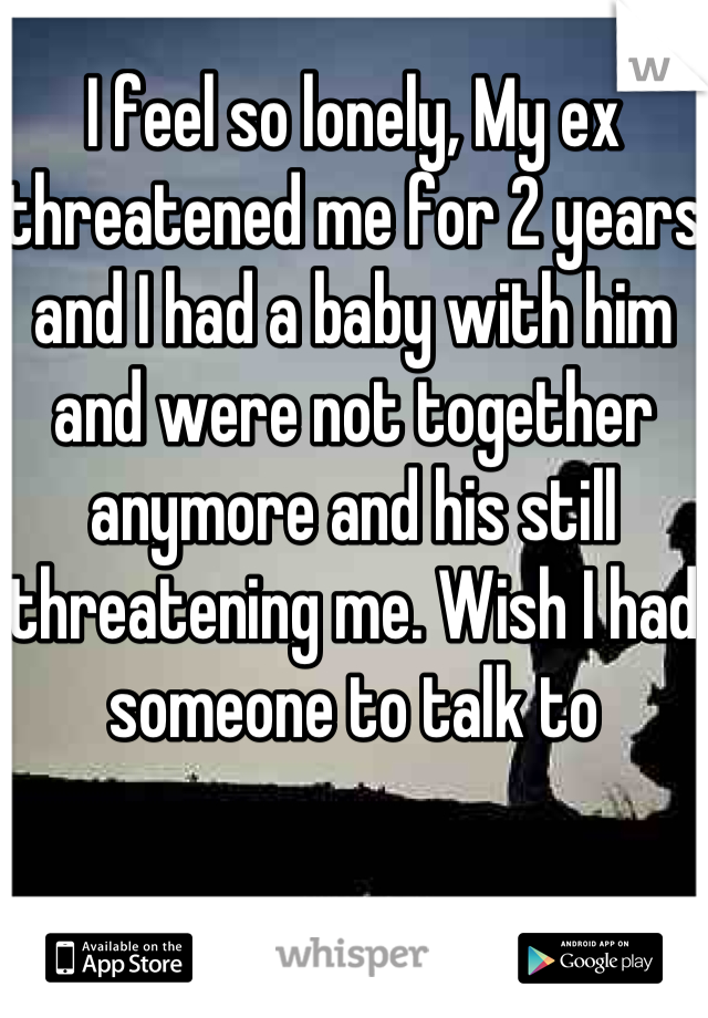 I feel so lonely, My ex threatened me for 2 years and I had a baby with him and were not together anymore and his still threatening me. Wish I had someone to talk to
