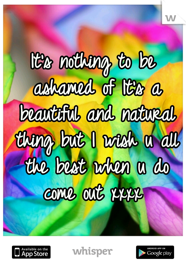 It's nothing to be ashamed of It's a beautiful and natural thing but I wish u all the best when u do come out xxxx 