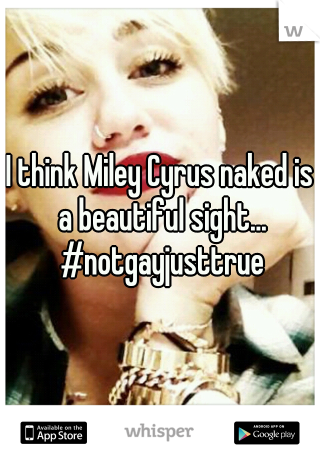 I think Miley Cyrus naked is a beautiful sight... #notgayjusttrue