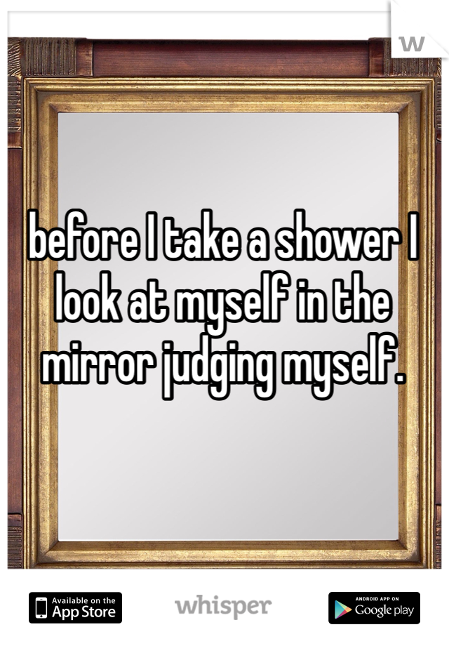 before I take a shower I look at myself in the mirror judging myself.