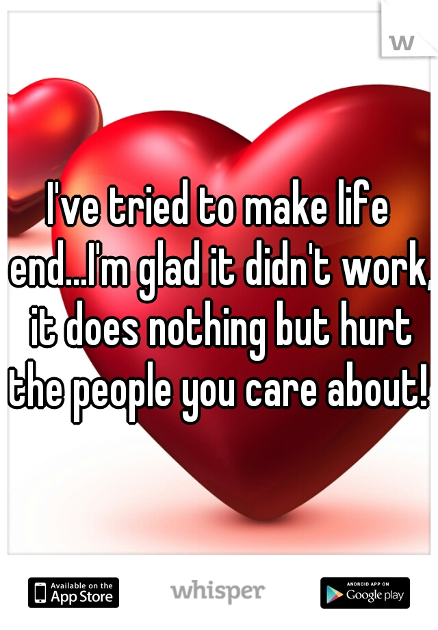 I've tried to make life end...I'm glad it didn't work, it does nothing but hurt the people you care about! 