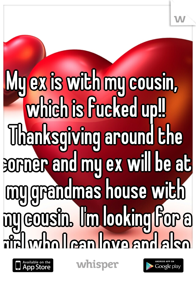My ex is with my cousin,  which is fucked up!! Thanksgiving around the corner and my ex will be at my grandmas house with my cousin.  I'm looking for a girl who I can love and also loves me??