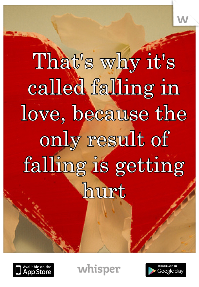 That's why it's called falling in love, because the only result of falling is getting hurt