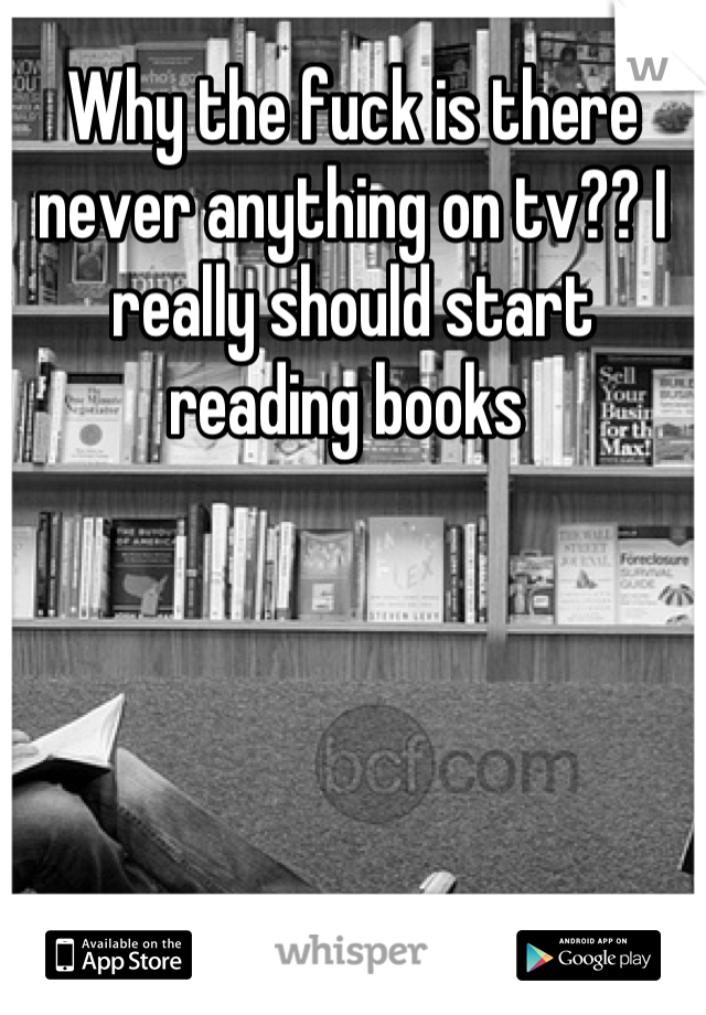 Why the fuck is there never anything on tv?? I really should start reading books 