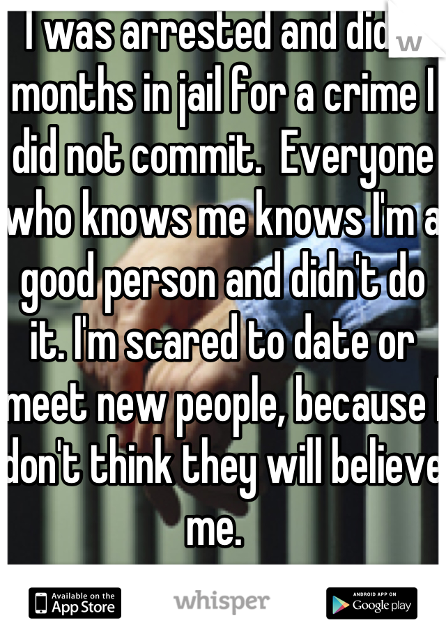 I was arrested and did 3 months in jail for a crime I did not commit.  Everyone who knows me knows I'm a good person and didn't do it. I'm scared to date or meet new people, because I don't think they will believe me.  