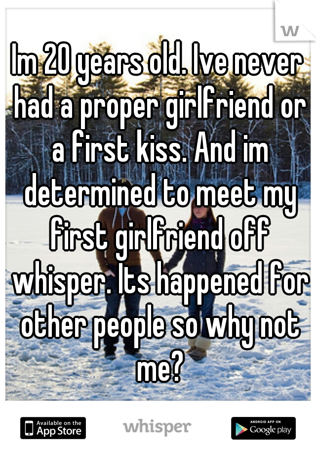 Im 20 years old. Ive never had a proper girlfriend or a first kiss. And im determined to meet my first girlfriend off whisper. Its happened for other people so why not me?