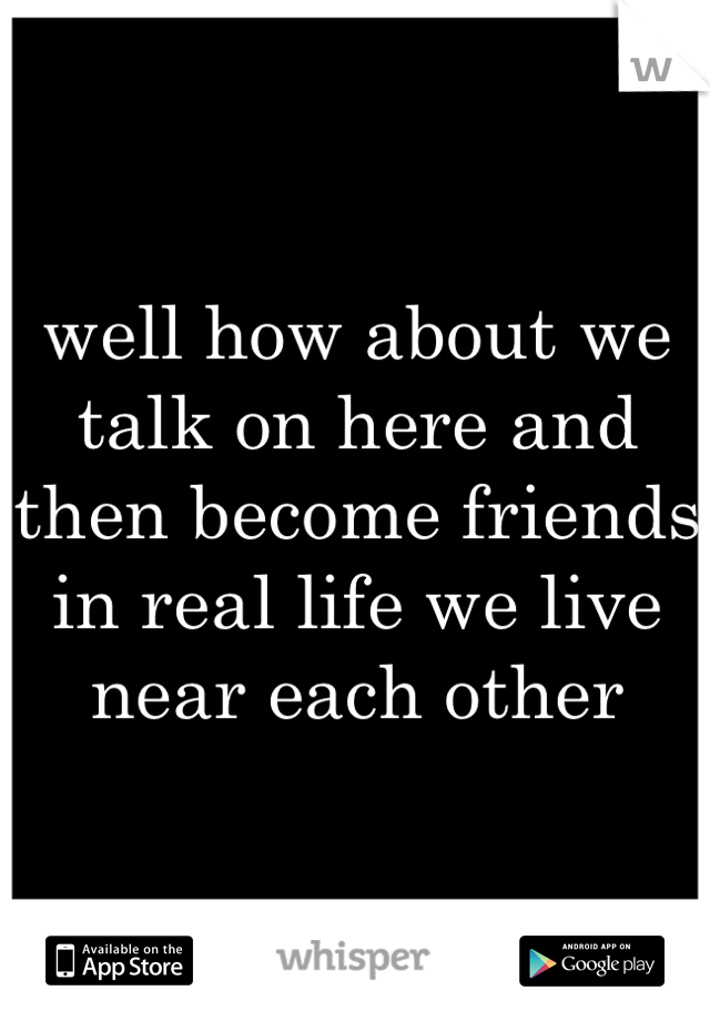 well how about we talk on here and then become friends in real life we live near each other