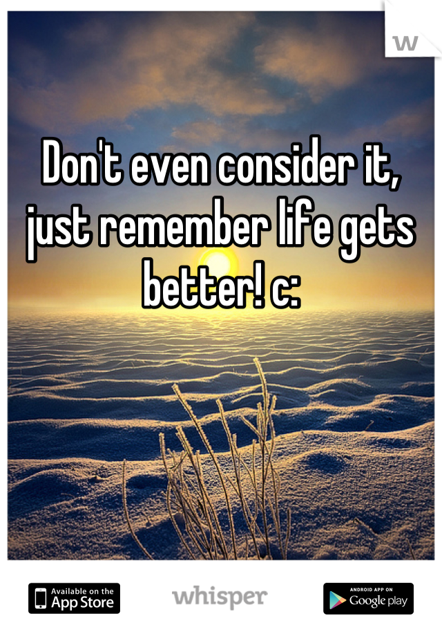 Don't even consider it, just remember life gets better! c: