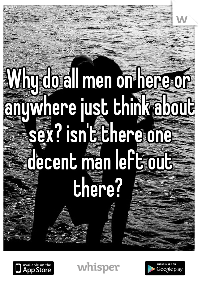 Why do all men on here or anywhere just think about sex? isn't there one decent man left out there? 