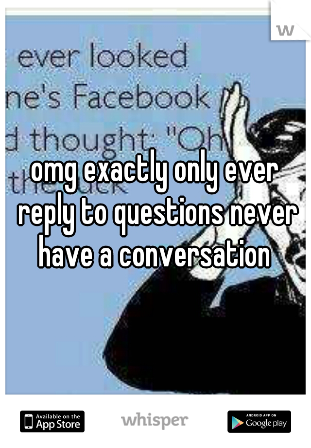 omg exactly only ever reply to questions never have a conversation 