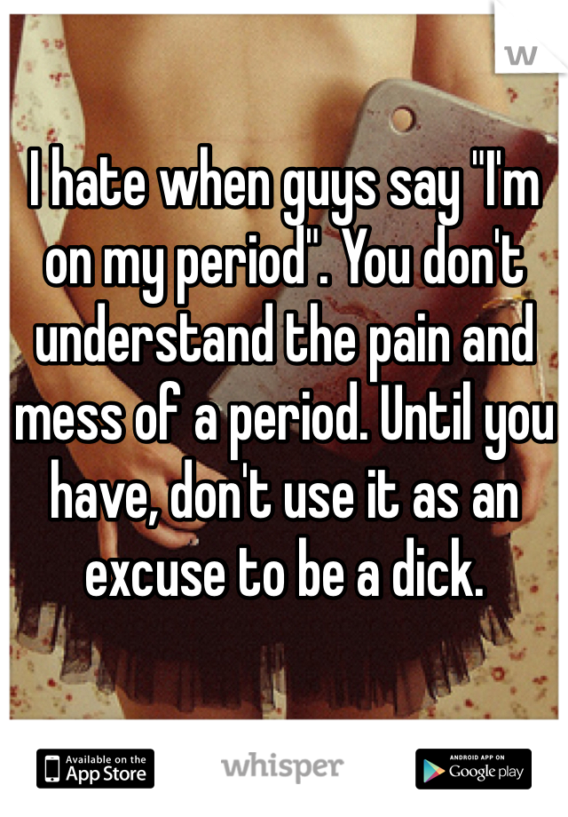 I hate when guys say "I'm on my period". You don't understand the pain and mess of a period. Until you have, don't use it as an excuse to be a dick. 