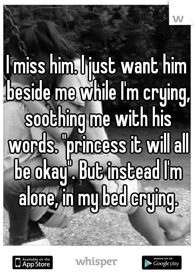 I miss him. I just want him beside me while I'm crying, soothing me with his words. "princess it will all be okay". But instead I'm alone, in my bed crying.