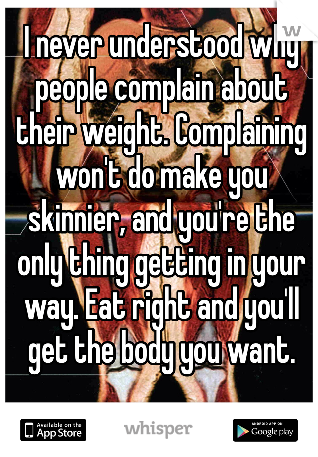 I never understood why people complain about their weight. Complaining won't do make you skinnier, and you're the only thing getting in your way. Eat right and you'll get the body you want. 