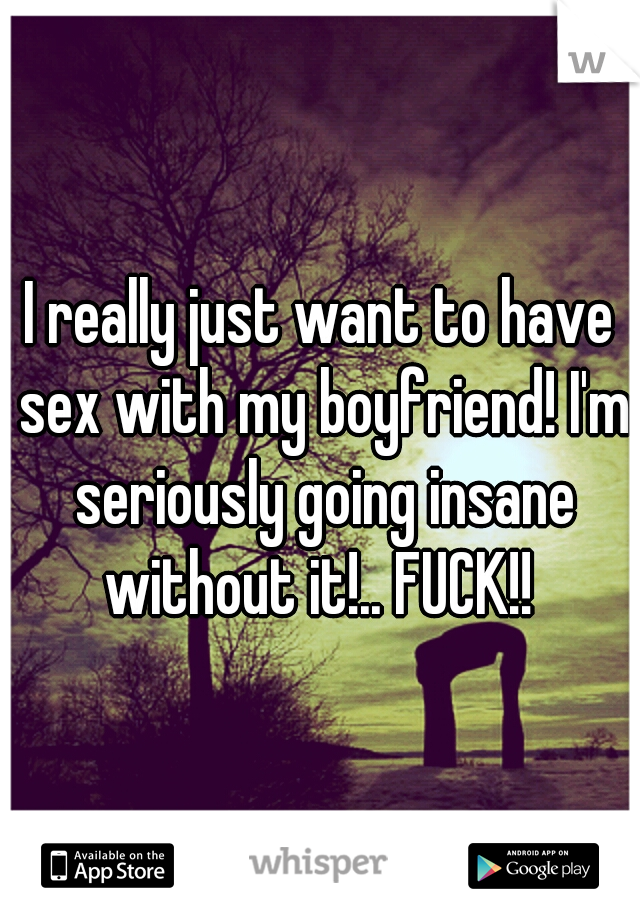 I really just want to have sex with my boyfriend! I'm seriously going insane without it!.. FUCK!! 