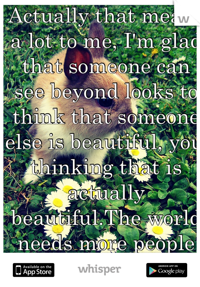 Actually that means a lot to me, I'm glad that someone can see beyond looks to think that someone else is beautiful, you thinking that is actually beautiful.The world needs more people like you. <3333