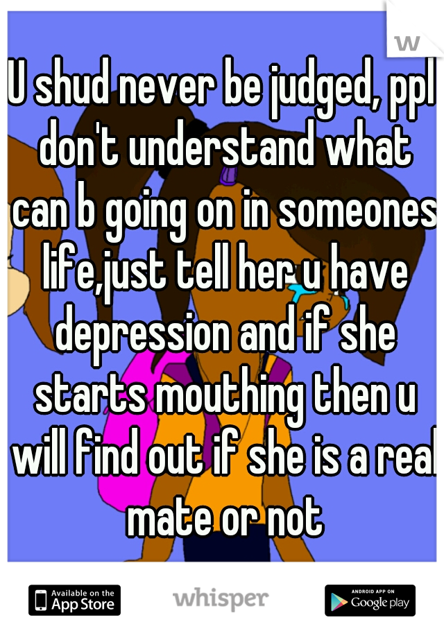 U shud never be judged, ppl don't understand what can b going on in someones life,just tell her u have depression and if she starts mouthing then u will find out if she is a real mate or not