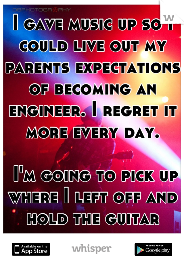 I gave music up so I could live out my parents expectations of becoming an engineer. I regret it more every day. 

 I'm going to pick up where I left off and hold the guitar again. 