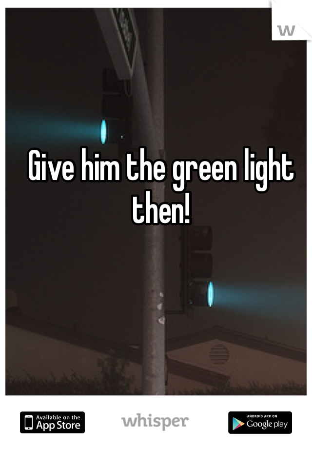 Give him the green light then!


