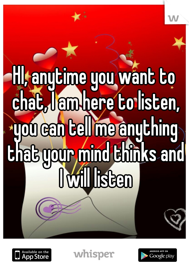 HI, anytime you want to chat, I am here to listen, you can tell me anything that your mind thinks and I will listen