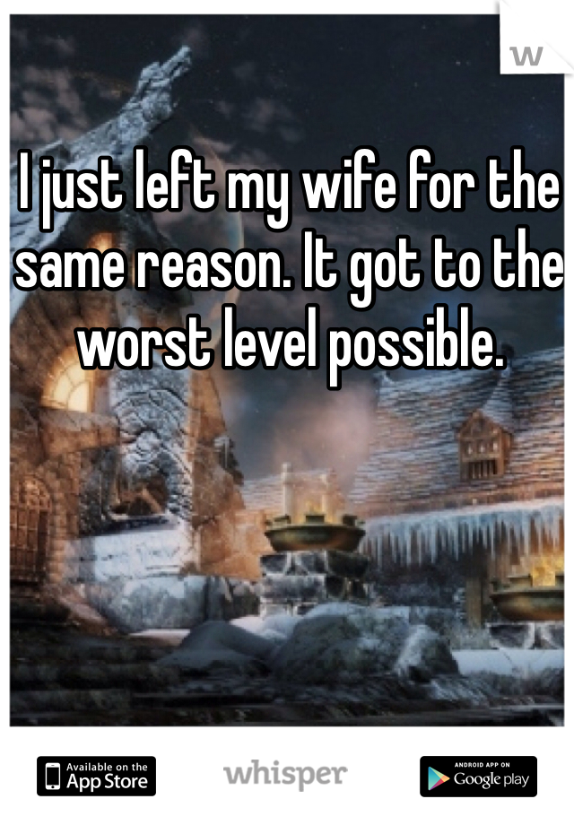 I just left my wife for the same reason. It got to the worst level possible. 