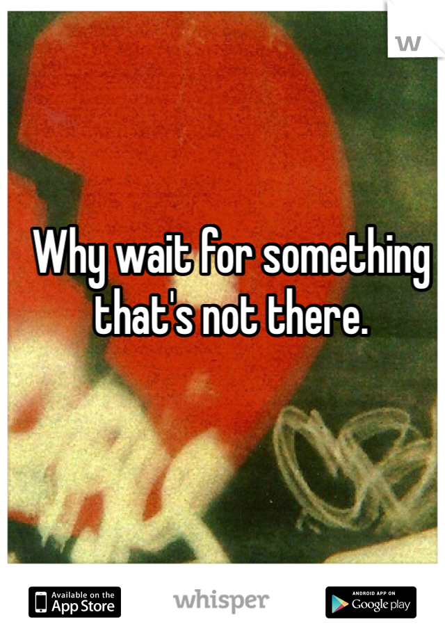 Why wait for something that's not there. 