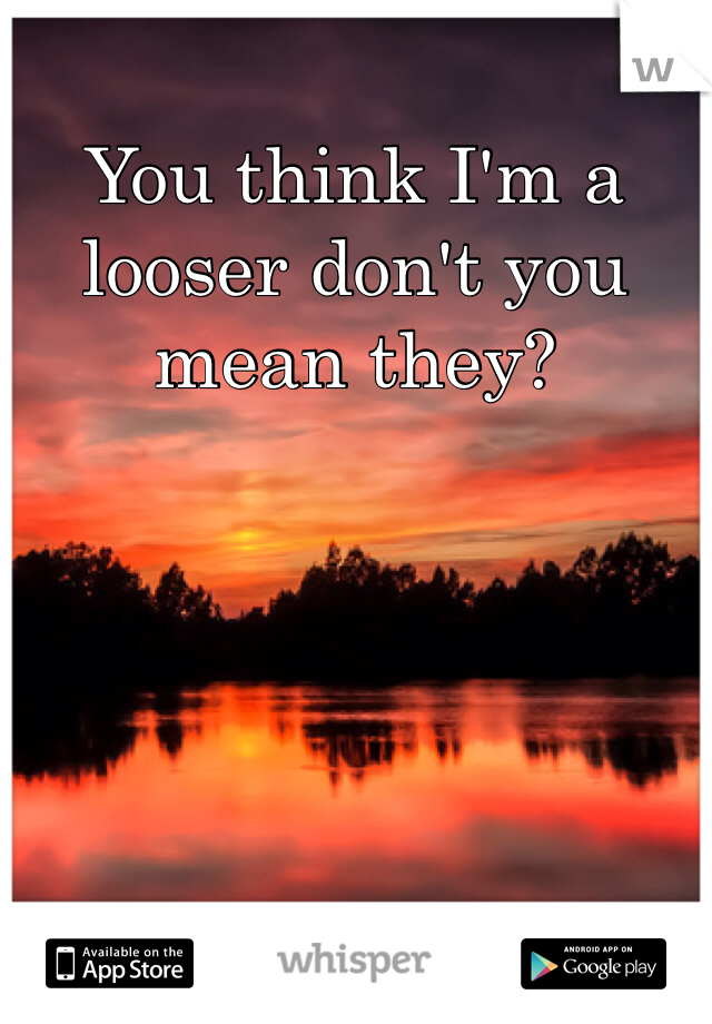 You think I'm a looser don't you mean they?