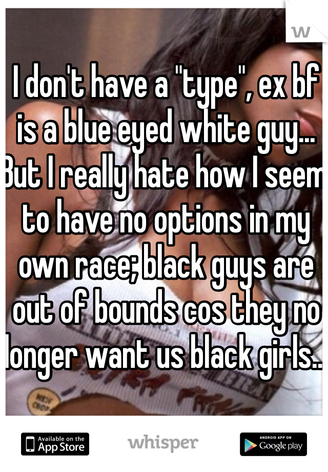 I don't have a "type", ex bf is a blue eyed white guy... 
But I really hate how I seem to have no options in my own race; black guys are out of bounds cos they no longer want us black girls... 