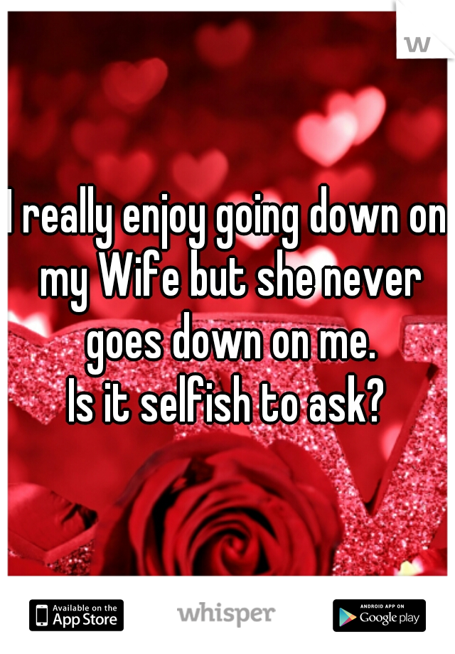 I really enjoy going down on my Wife but she never goes down on me.
Is it selfish to ask?
