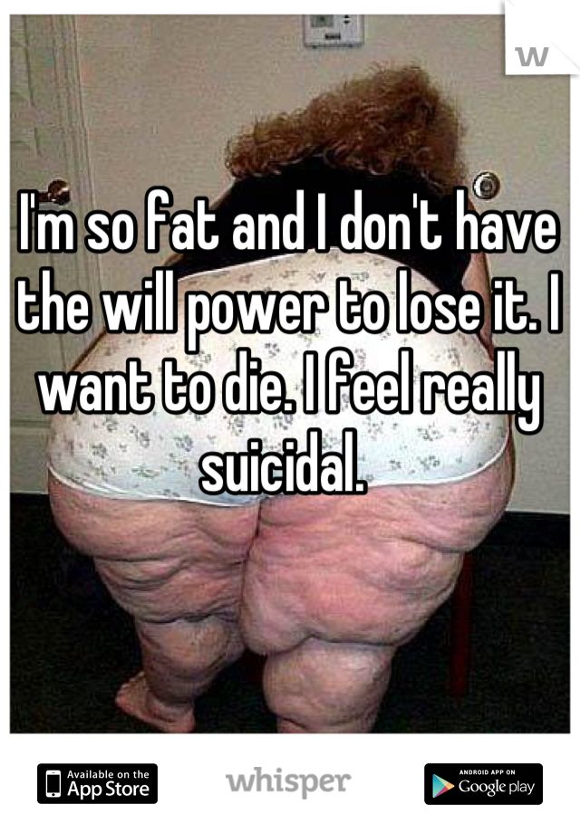 I'm so fat and I don't have the will power to lose it. I want to die. I feel really suicidal. 