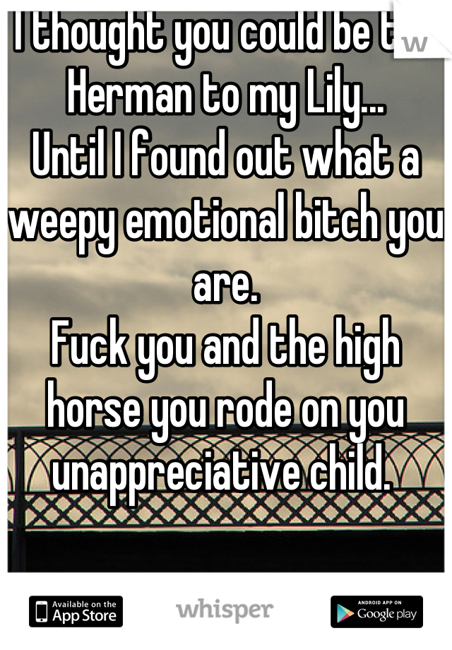 I thought you could be the Herman to my Lily...
Until I found out what a weepy emotional bitch you are. 
Fuck you and the high horse you rode on you unappreciative child. 