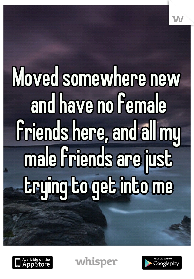 Moved somewhere new and have no female friends here, and all my male friends are just trying to get into me
