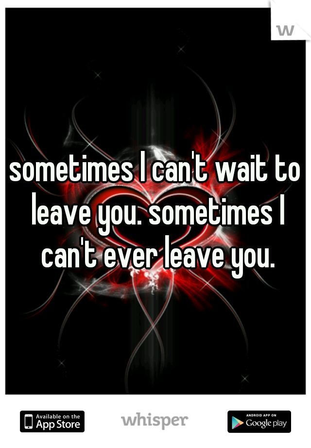 sometimes I can't wait to leave you. sometimes I can't ever leave you.