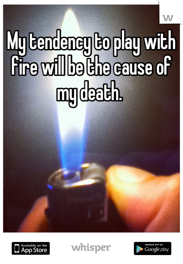 My tendency to play with fire will be the cause of my death. 
