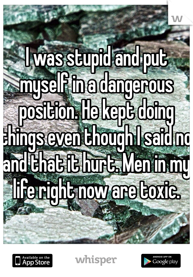 I was stupid and put myself in a dangerous position. He kept doing things even though I said no and that it hurt. Men in my life right now are toxic.  