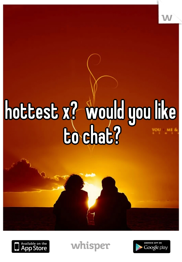 hottest x?  would you like to chat?
