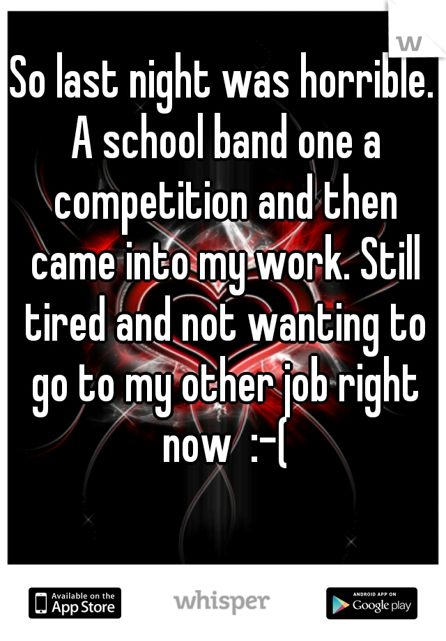 So last night was horrible. A school band one a competition and then came into my work. Still tired and not wanting to go to my other job right now  :-(