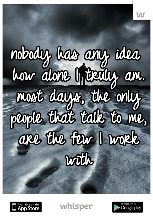 nobody has any idea how alone I truly am. most days, the only people that talk to me, are the few I work with