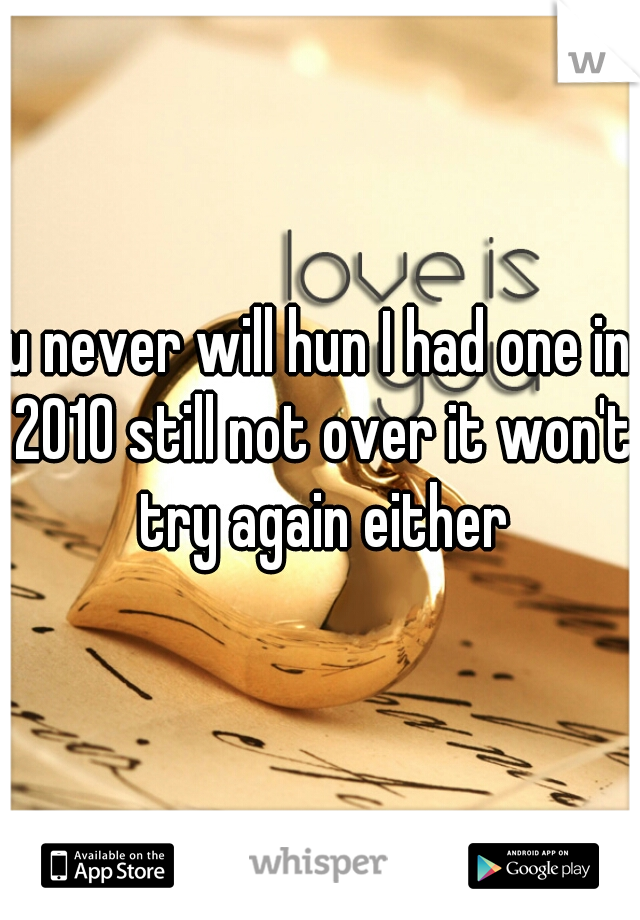 u never will hun I had one in 2010 still not over it won't try again either