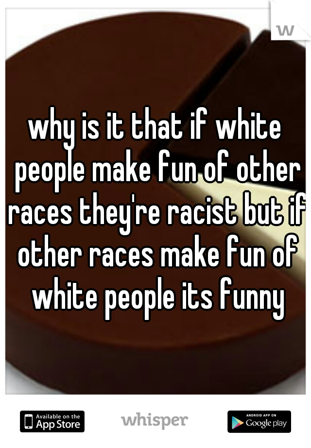 why is it that if white people make fun of other races they're racist but if other races make fun of white people its funny