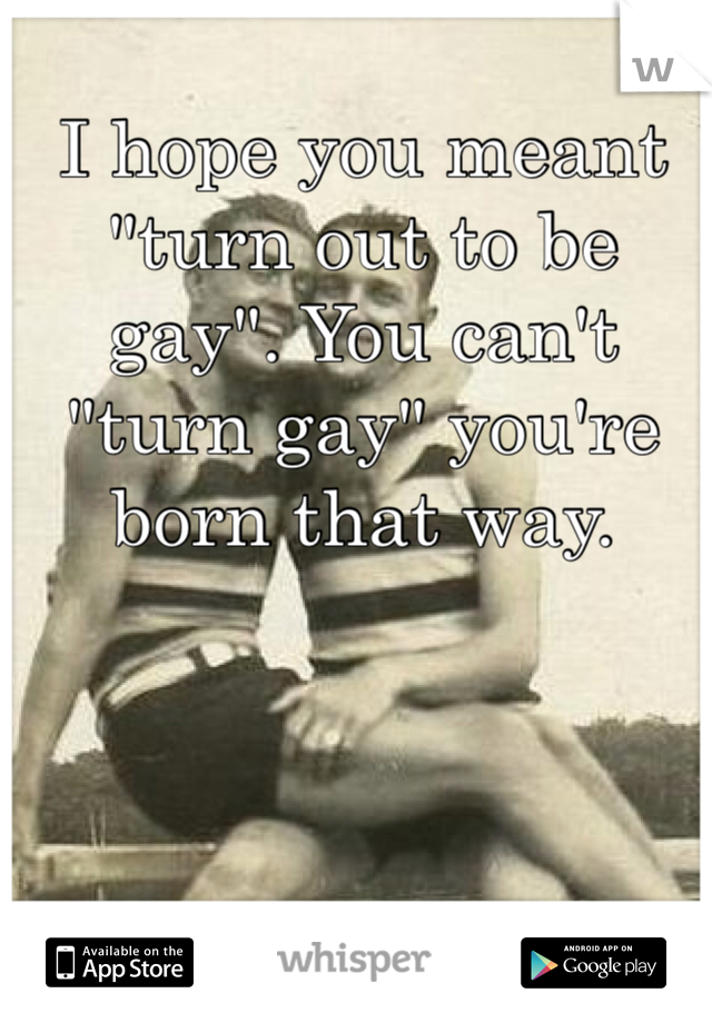 I hope you meant "turn out to be gay". You can't "turn gay" you're born that way.