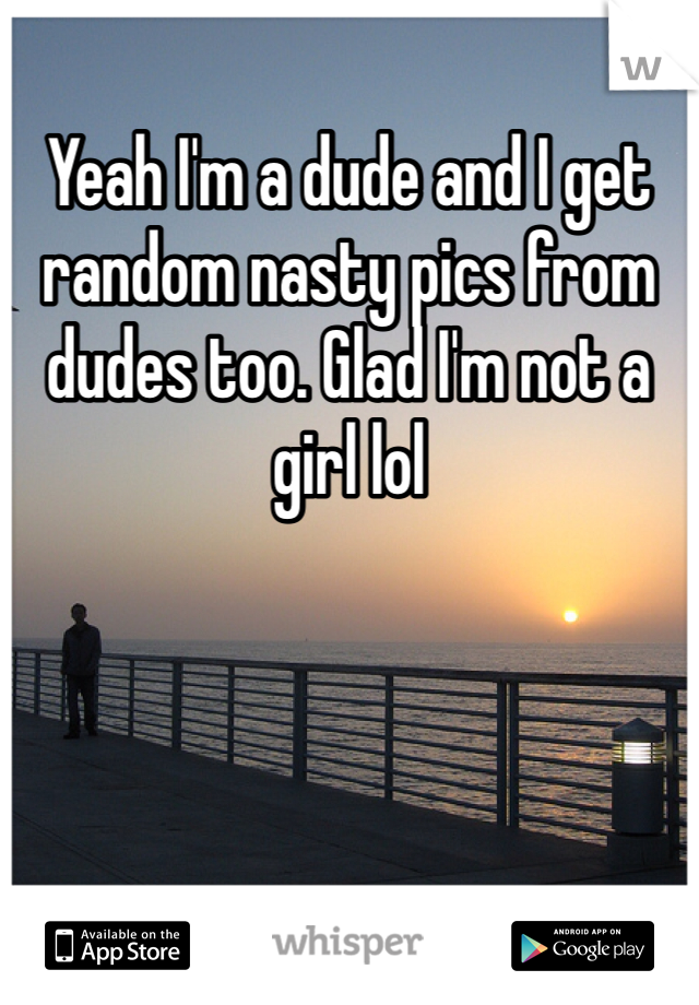 Yeah I'm a dude and I get random nasty pics from dudes too. Glad I'm not a girl lol