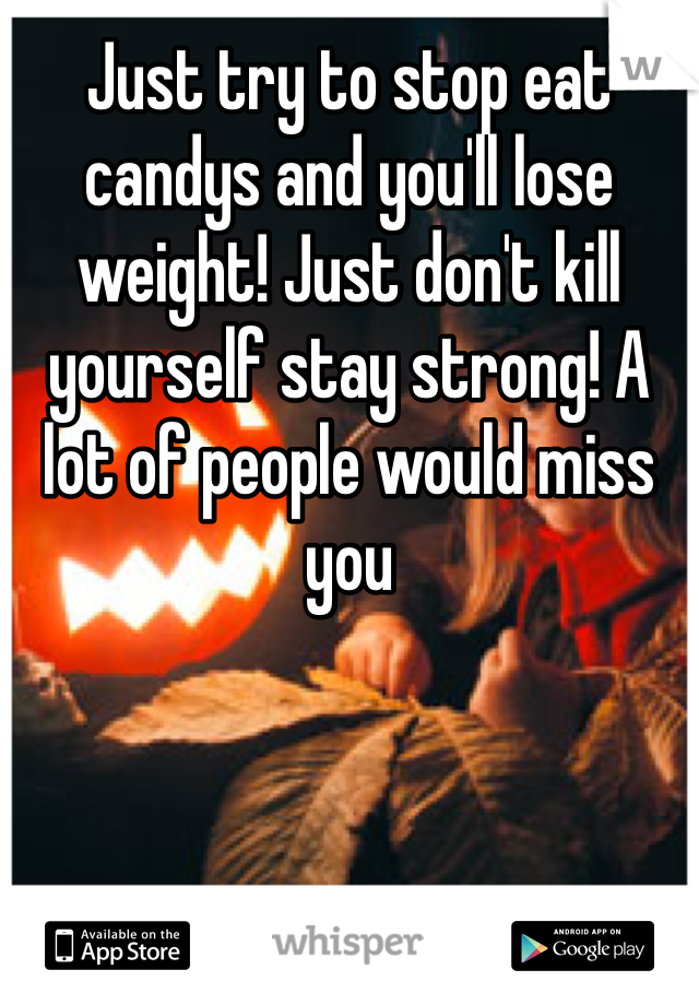 Just try to stop eat candys and you'll lose weight! Just don't kill yourself stay strong! A lot of people would miss you
